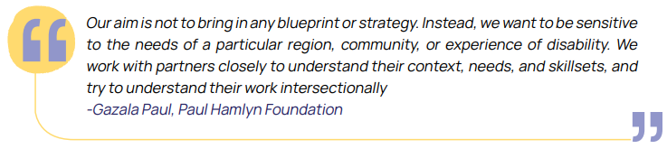 Our aim is not to bring in any blueprint or strategy. Instead, we want to be sensitive to the needs of a particular region, community, or experience of disability. We work with partners closely to understand their context, needs, and skillsets, and try to understand their work intersectionally -Gazala Paul, Paul Hamlyn Foundation
